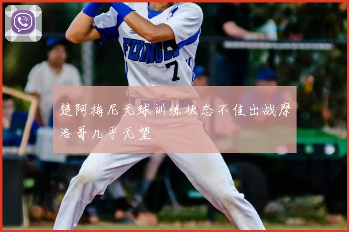 楚阿梅尼无球训练状态不佳出战摩洛哥几乎无望