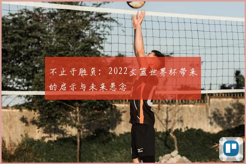 不止于胜负:2022女篮世界杯带来的启示与未来悬念