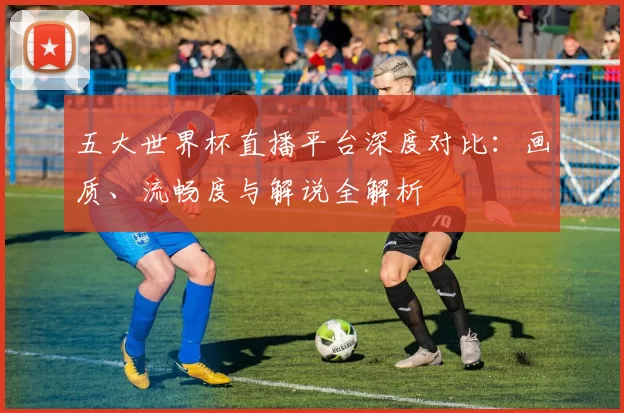 五大世界杯直播平台深度对比：画质、流畅度与解说全解析