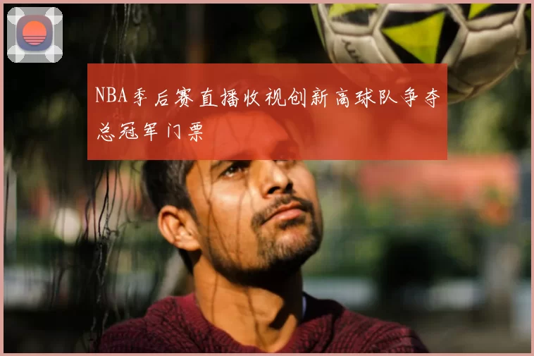 NBA季后赛直播收视创新高球队争夺总冠军门票