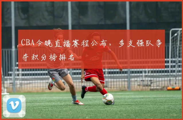 CBA今晚直播赛程公布，多支强队争夺积分榜排名