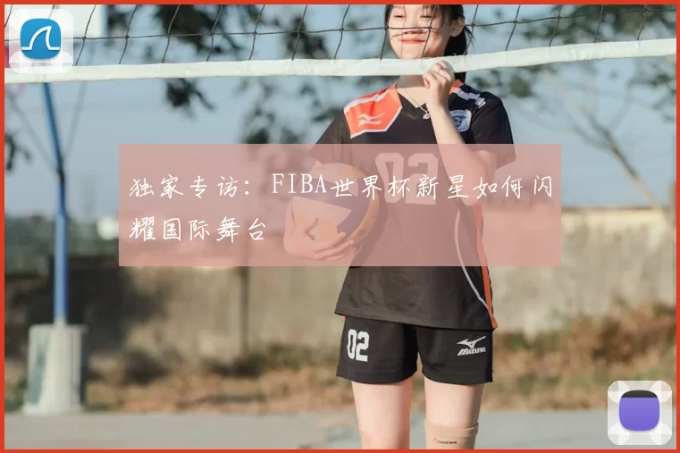 独家专访:FIBA世界杯新星如何闪耀国际舞台
