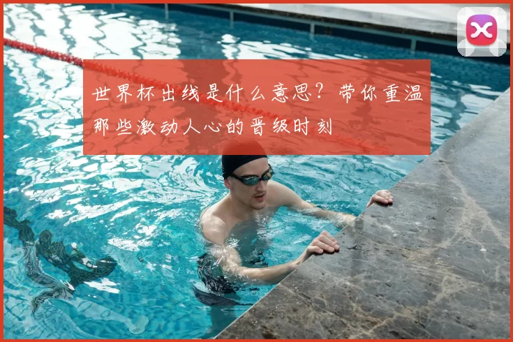 世界杯出线是什么意思?带你重温那些激动人心的晋级时刻