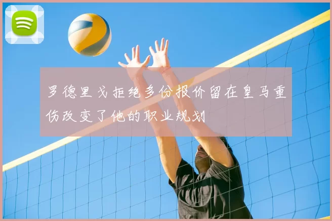 罗德里戈拒绝多份报价留在皇马重伤改变了他的职业规划