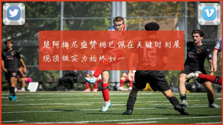 楚阿梅尼盛赞姆巴佩在关键时刻展现顶级实力始终如一