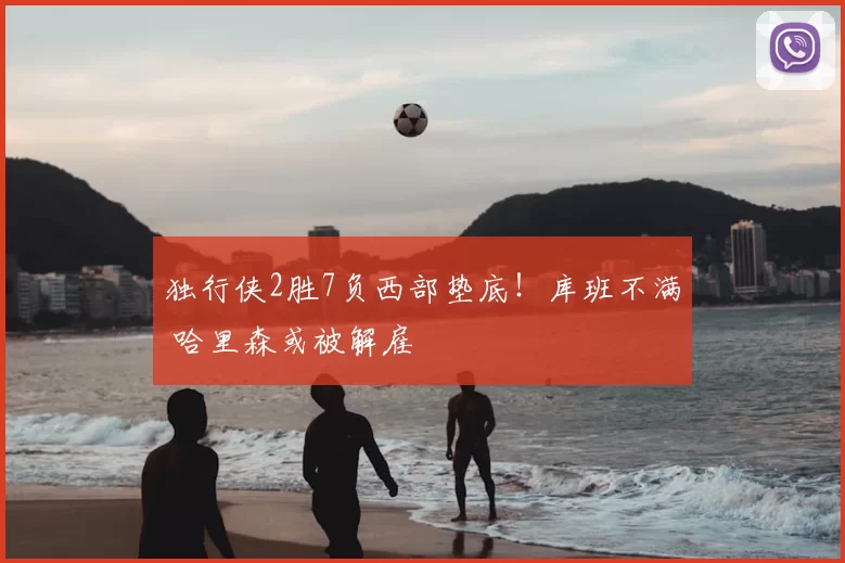 独行侠2胜7负西部垫底！库班不满 哈里森或被解雇