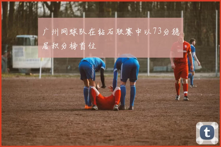 广州网球队在钻石联赛中以73分稳居积分榜首位