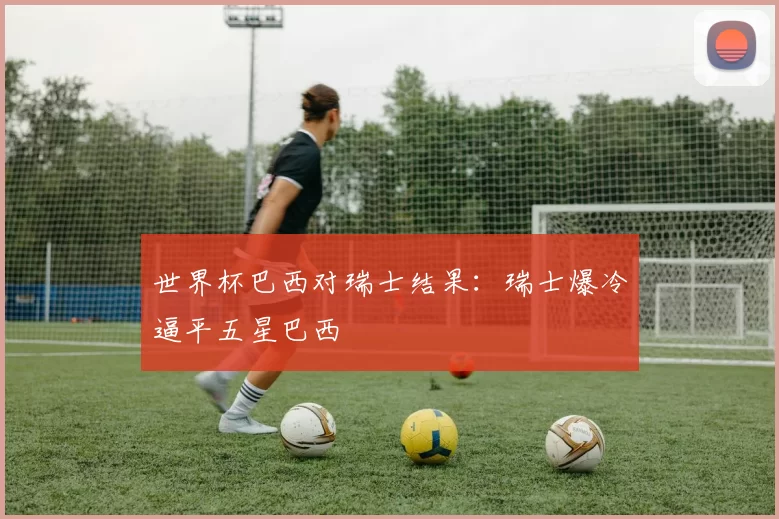 世界杯巴西对瑞士结果：瑞士爆冷逼平五星巴西