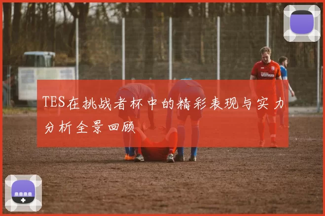 TES在挑战者杯中的精彩表现与实力分析全景回顾