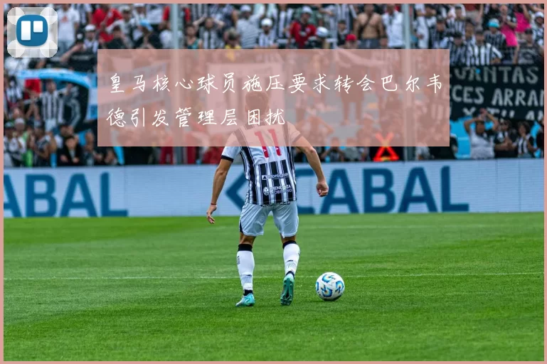皇马核心球员施压要求转会巴尔韦德引发管理层困扰