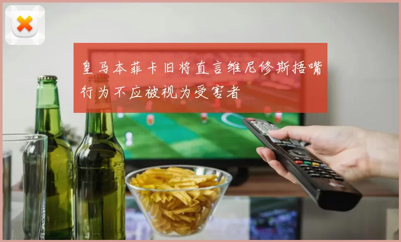 皇马本菲卡旧将直言维尼修斯捂嘴行为不应被视为受害者