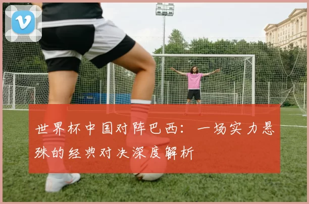 世界杯中国对阵巴西:一场实力悬殊的经典对决深度解析
