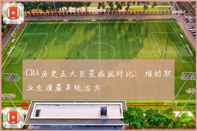 CBA历史五大巨星成就对比:谁的职业生涯最具统治力