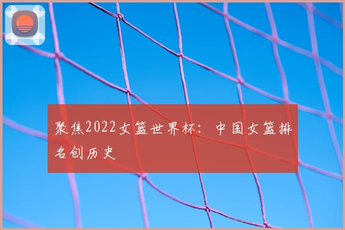 聚焦2022女篮世界杯:中国女篮排名创历史