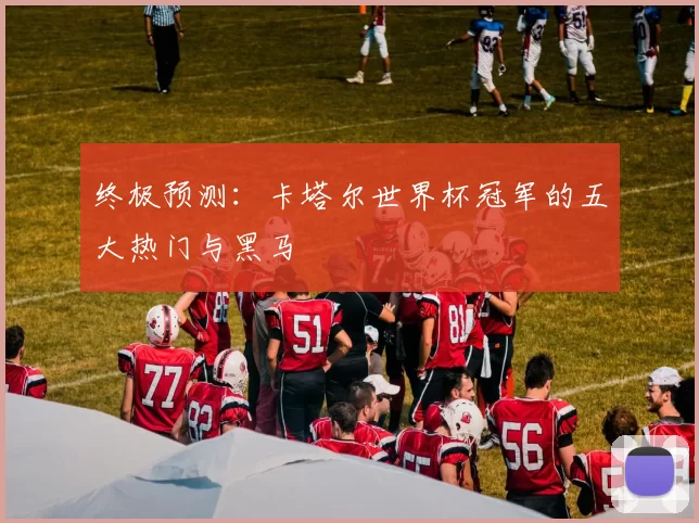 终极预测:卡塔尔世界杯冠军的五大热门与黑马