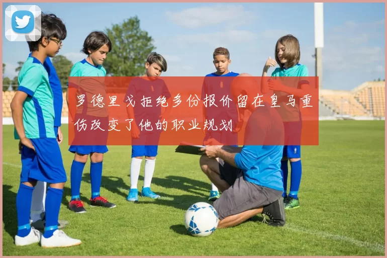 罗德里戈拒绝多份报价留在皇马重伤改变了他的职业规划